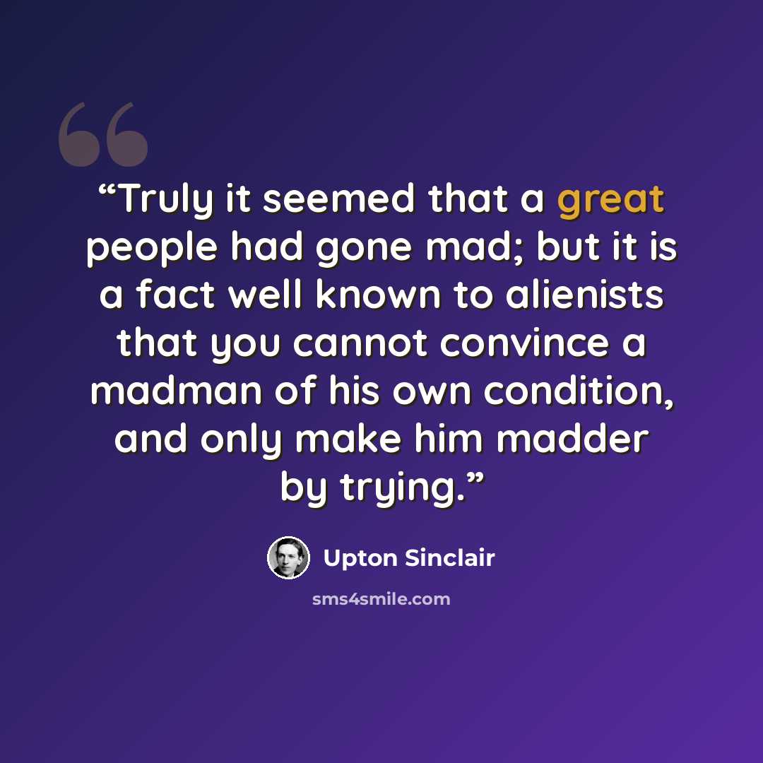 “Truly it seemed that a great people had gone mad; but it is a fact well known to alienists that you cannot convince a madman of his own condition, and only make him madder by trying.” quote by Upton Sinclair