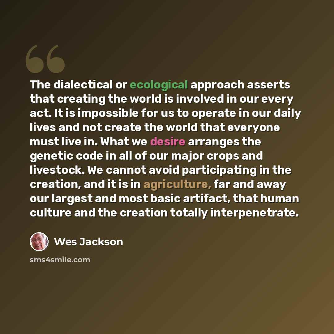 “The dialectical or ecological approach asserts that creating the world is involved in our every act. It is impossible for us to operate in our daily lives and not create the world that everyone must live in. What we desire arranges the genetic code in all of our major crops and livestock. We…” quote by Wes Jackson