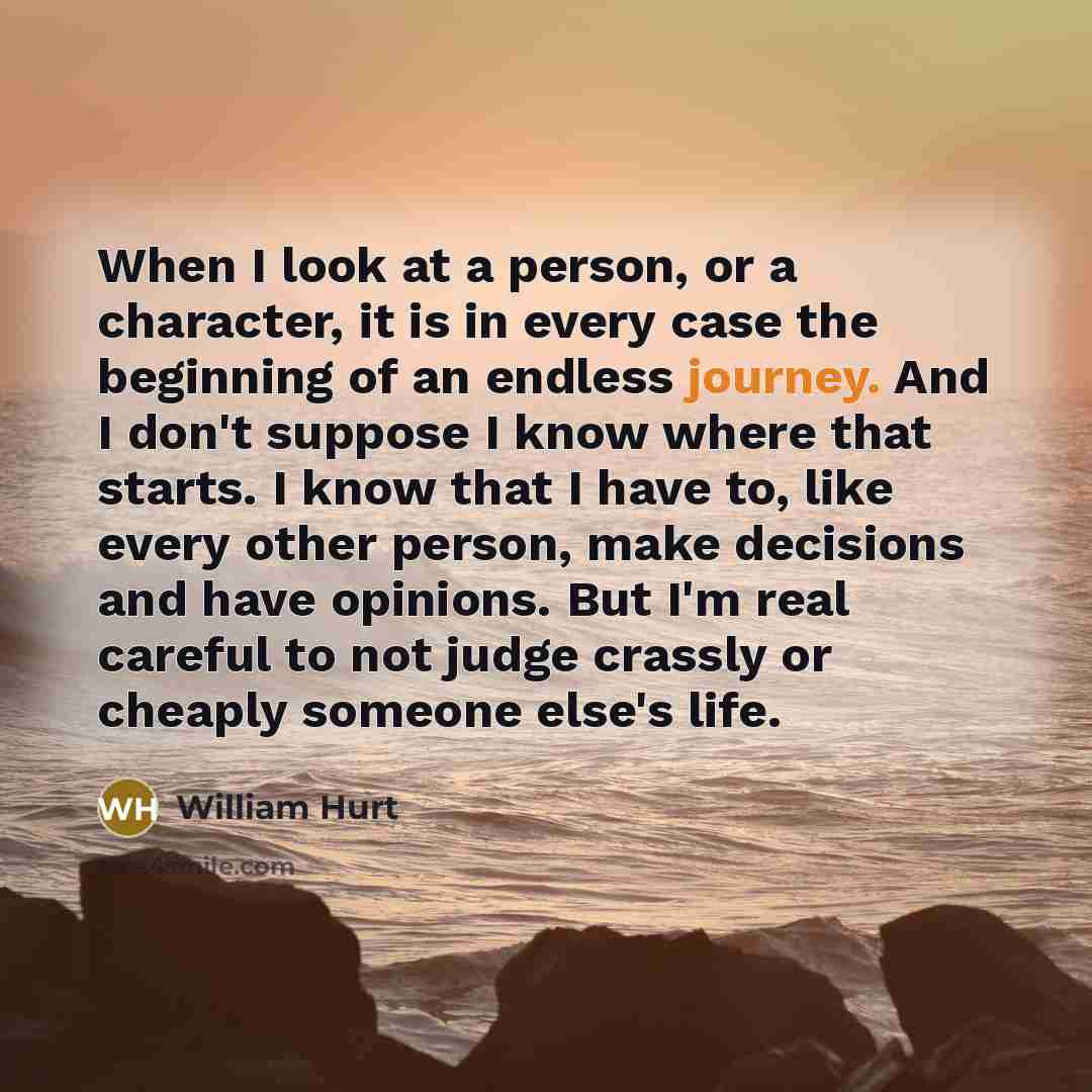 “When I look at a person, or a character, it is in every case the beginning of an endless journey. And I don't suppose I know where that starts. I know that I have to, like every other person, make decisions and have opinions. But I'm real careful to not judge crassly or cheaply someone else's life.” quote by William Hurt