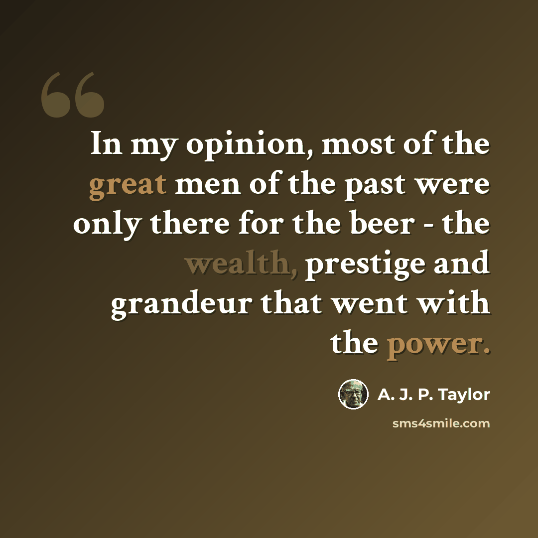 “In my opinion, most of the great men of the past were only there for the beer - the wealth, prestige and grandeur that went with the power.” quote by A. J. P. Taylor