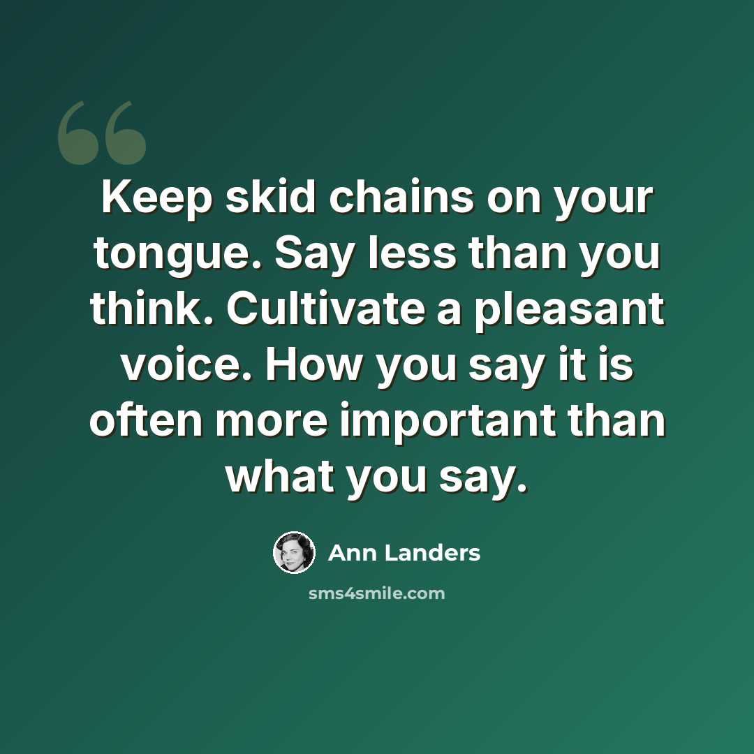 “Keep skid chains on your tongue. Say less than you think. Cultivate a pleasant voice. How you say it is often more important than what you say.” quote by Ann Landers