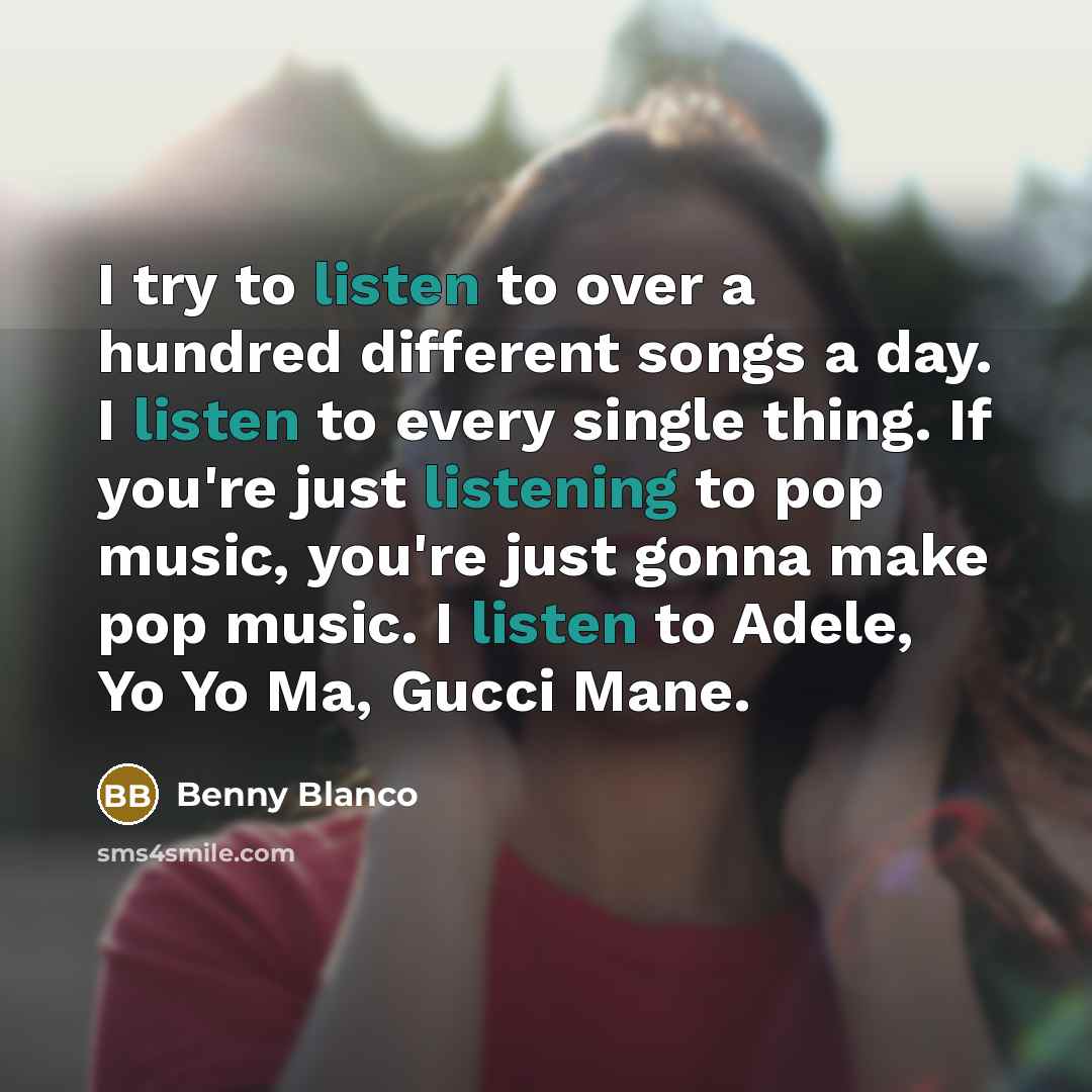 “I try to listen to over a hundred different songs a day. I listen to every single thing. If you're just listening to pop music, you're just gonna make pop music. I listen to Adele, Yo Yo Ma, Gucci Mane.” quote by Benny Blanco