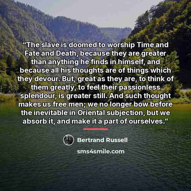 “The slave is doomed to worship Time and Fate and Death, because they are greater than anything he finds in himself, and because all his thoughts are of things which they devour. But, great as they are, to think of them greatly, to feel their passionless splendour, is greater still. And such…” quote by Bertrand Russell