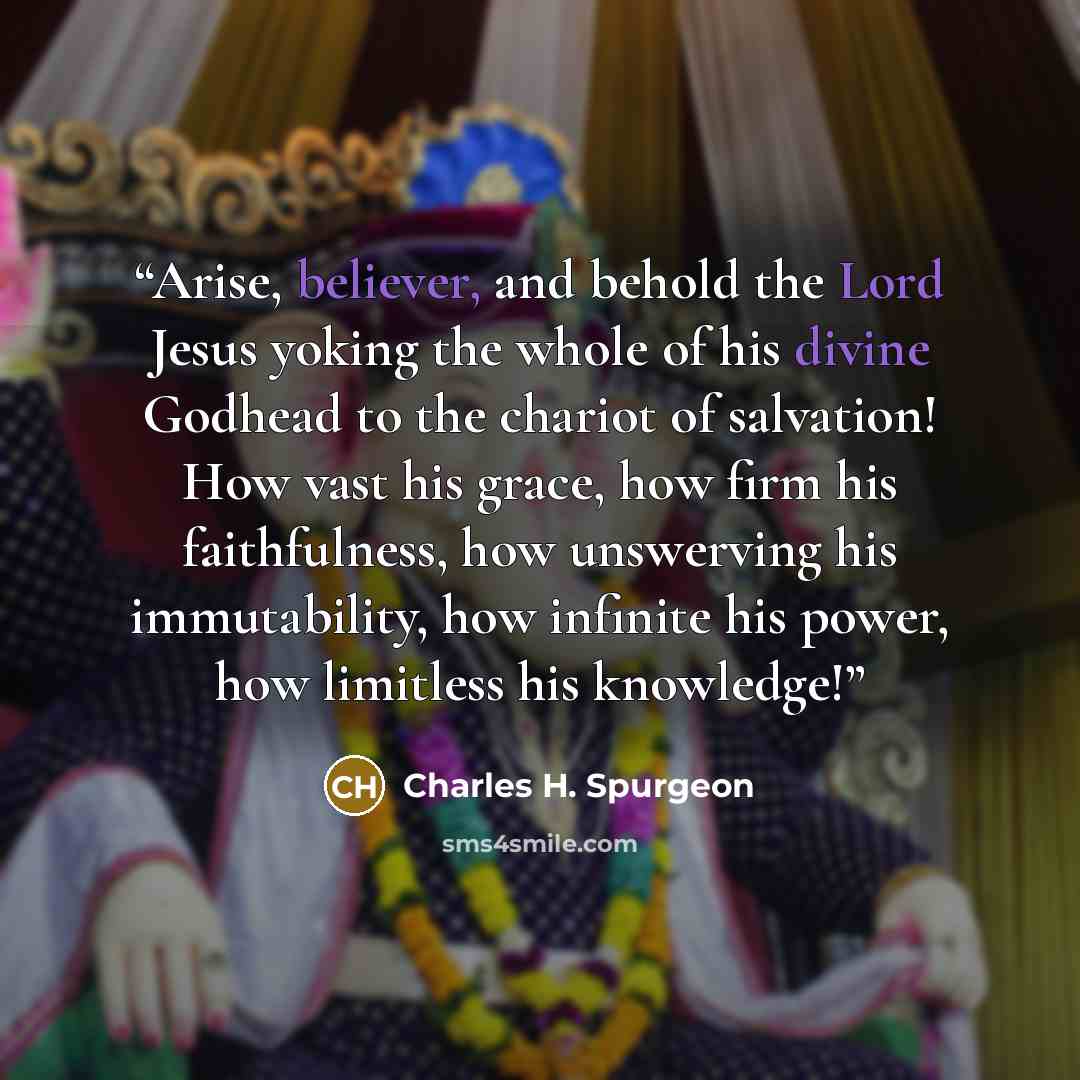 “Arise, believer, and behold the Lord Jesus yoking the whole of his divine Godhead to the chariot of salvation! How vast his grace, how firm his faithfulness, how unswerving his immutability, how infinite his power, how limitless his knowledge!” quote by Charles H. Spurgeon