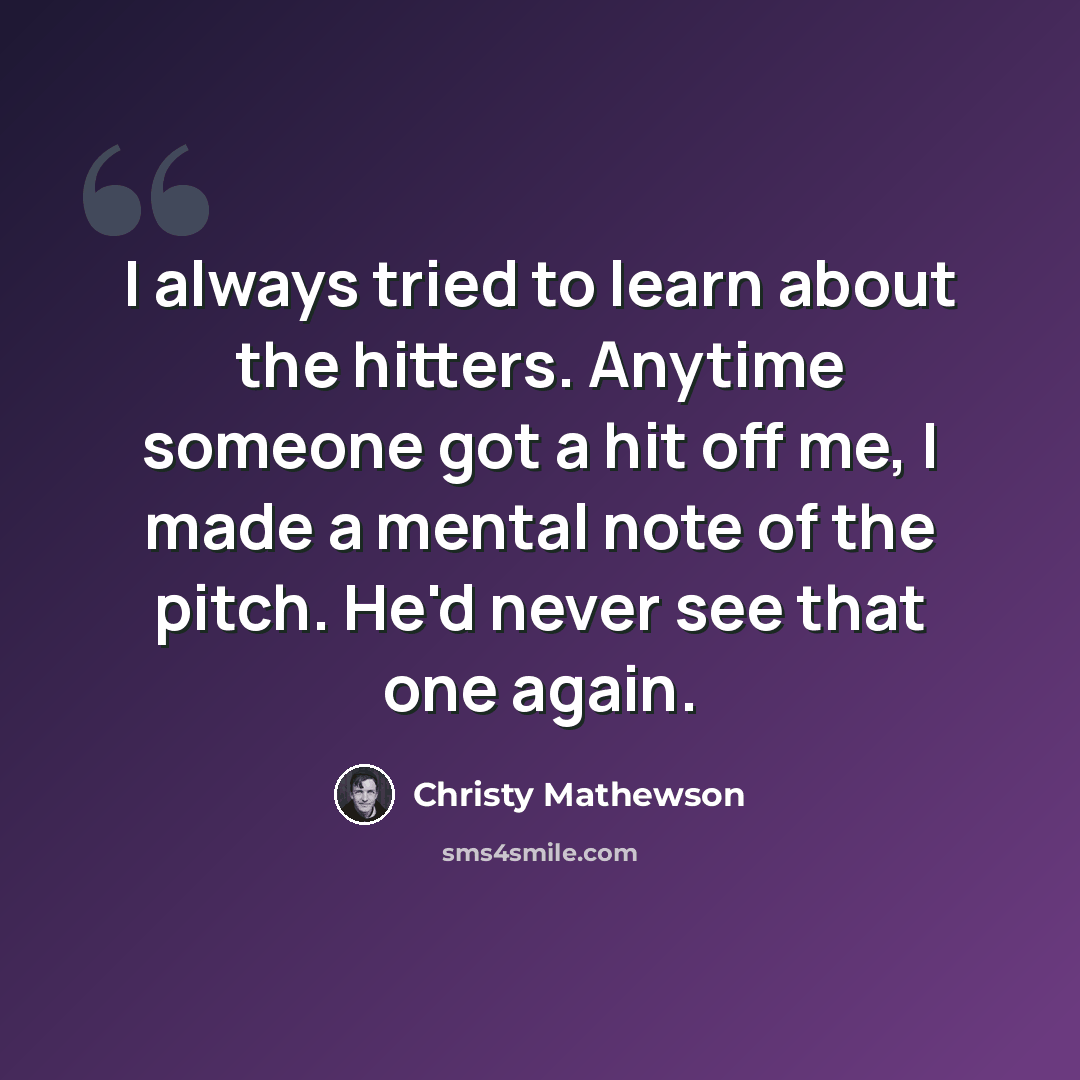 “I always tried to learn about the hitters. Anytime someone got a hit off me, I made a mental note of the pitch. He'd never see that one again.” quote by Christy Mathewson