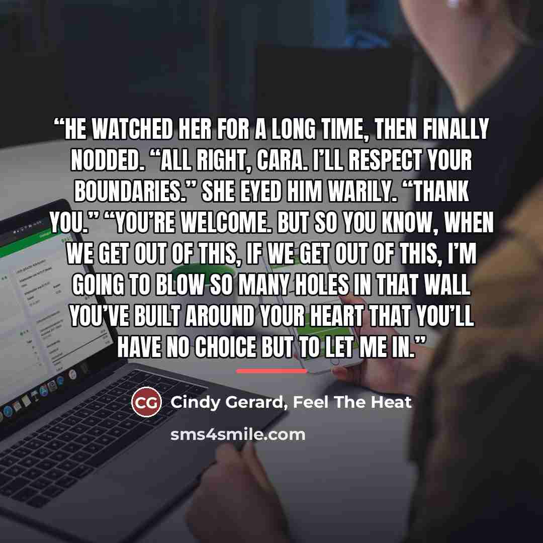 “He watched her for a long time, then finally nodded. “All right, cara. I’ll respect your boundaries.” She eyed him warily. “Thank you.” “You’re welcome. But so you know, when we get out of this, if we get out of this, I’m going to blow so many holes in that wall you’ve built around your heart that…” quote by Cindy Gerard, Feel The Heat