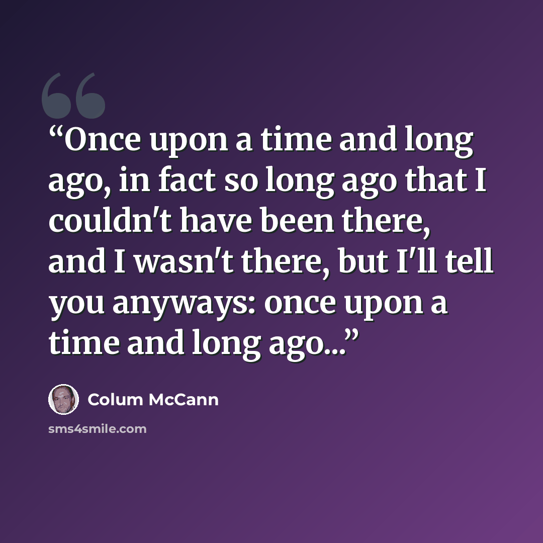 “Once upon a time and long ago, in fact so long ago that I couldn't have been there, and I wasn't there, but I'll tell you anyways: once upon a time and long ago...” quote by Colum McCann
