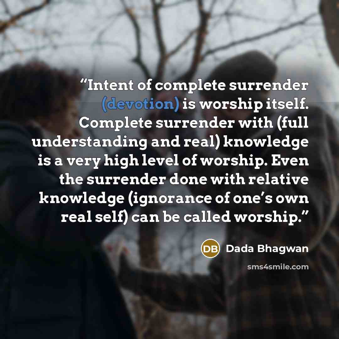 “Intent of complete surrender (devotion) is worship itself. Complete surrender with (full understanding and real) knowledge is a very high level of worship. Even the surrender done with relative knowledge (ignorance of one’s own real self) can be called worship.” quote by Dada Bhagwan