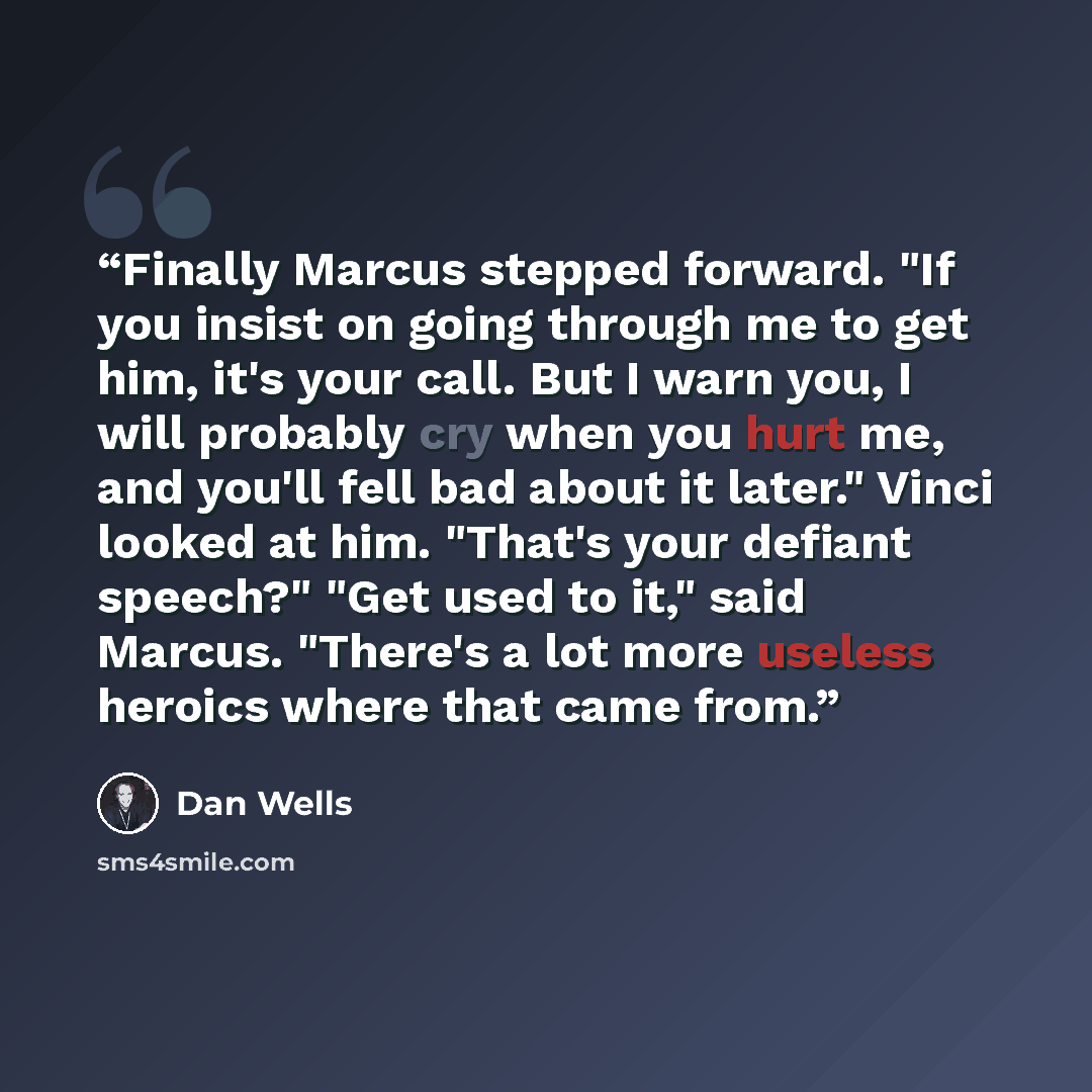 “Finally Marcus stepped forward. "If you insist on going through me to get him, it's your call. But I warn you, I will probably cry when you hurt me, and you'll fell bad about it later." Vinci looked at him. "That's your defiant speech?" "Get used to it," said Marcus. "There's a lot more useless…” quote by Dan Wells