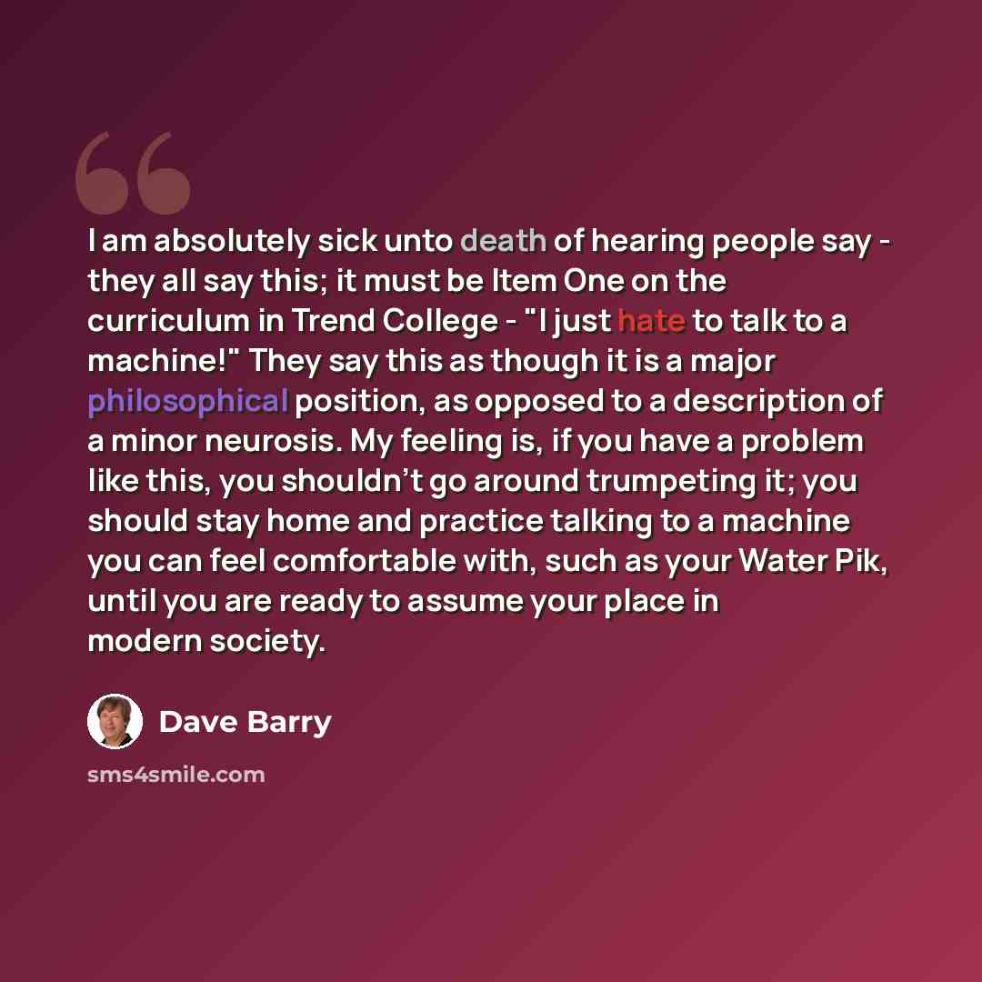 “I am absolutely sick unto death of hearing people say - they all say this; it must be Item One on the curriculum in Trend College - "I just hate to talk to a machine!" They say this as though it is a major philosophical position, as opposed to a description of a minor neurosis. My feeling is, if…” quote by Dave Barry