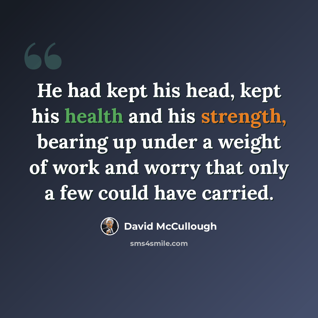 “He had kept his head, kept his health and his strength, bearing up under a weight of work and worry that only a few could have carried.” quote by David McCullough