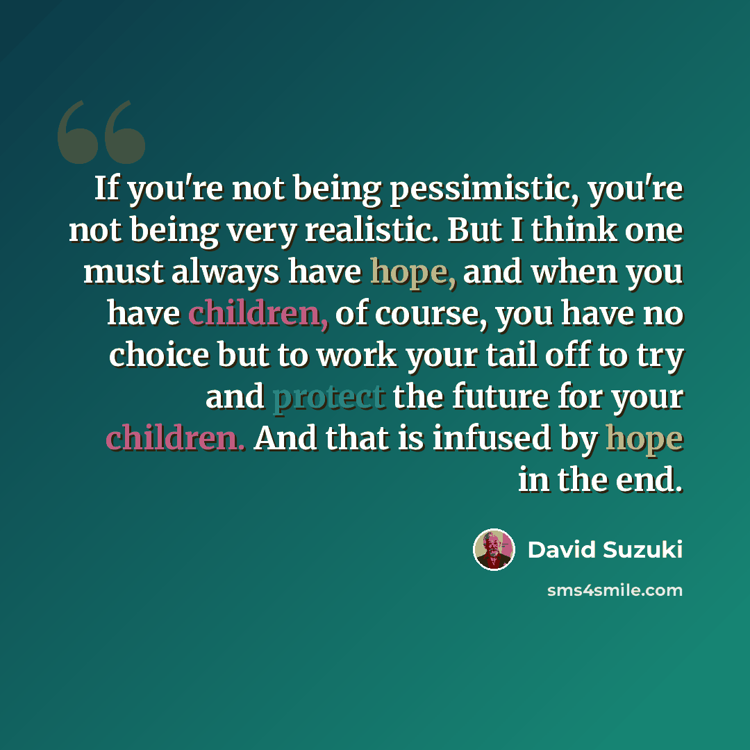 “If you're not being pessimistic, you're not being very realistic. But I think one must always have hope, and when you have children, of course, you have no choice but to work your tail off to try and protect the future for your children. And that is infused by hope in the end.” quote by David Suzuki