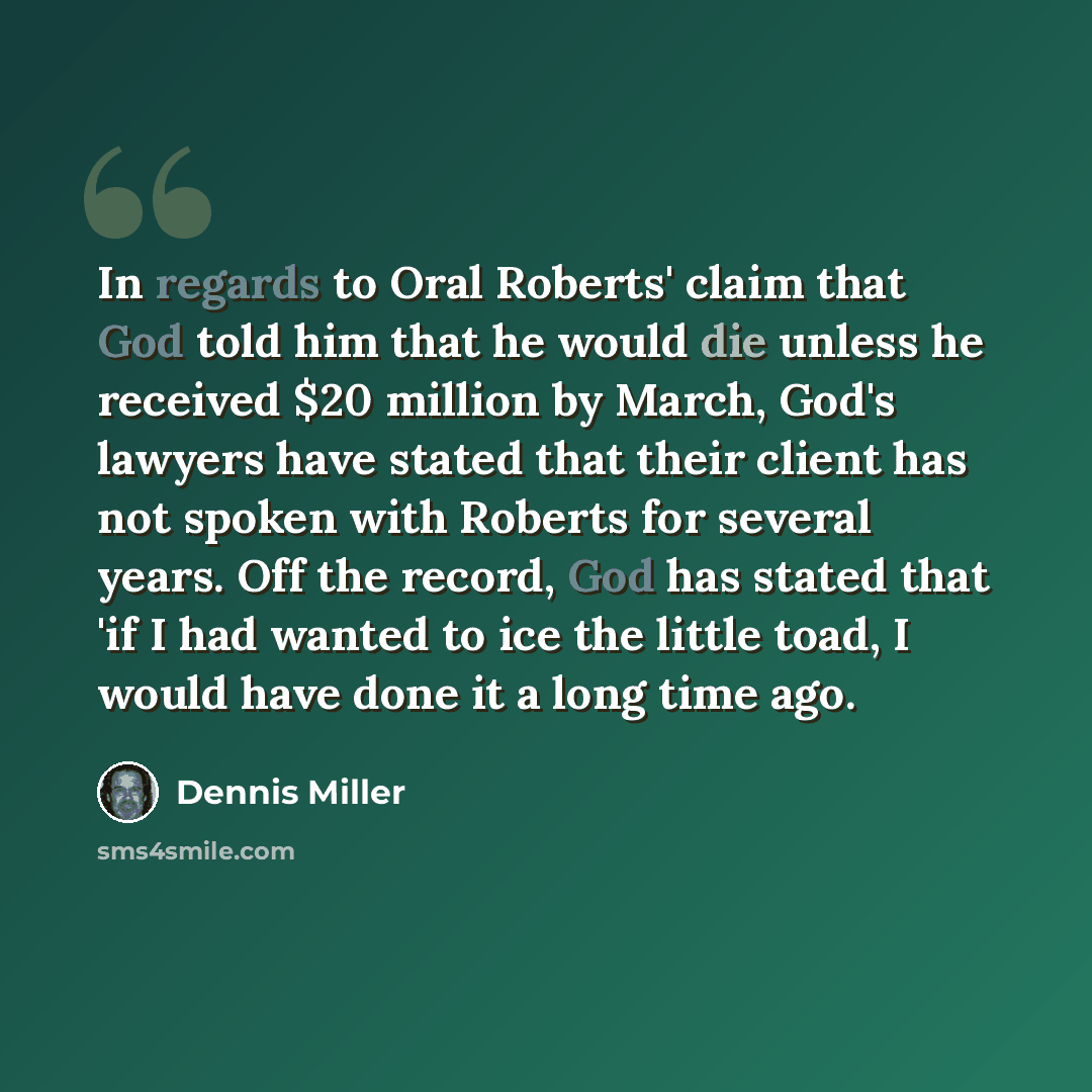 “In regards to Oral Roberts' claim that God told him that he would die unless he received $20 million by March, God's lawyers have stated that their client has not spoken with Roberts for several years. Off the record, God has stated that 'if I had wanted to ice the little toad, I would have done…” quote by Dennis Miller