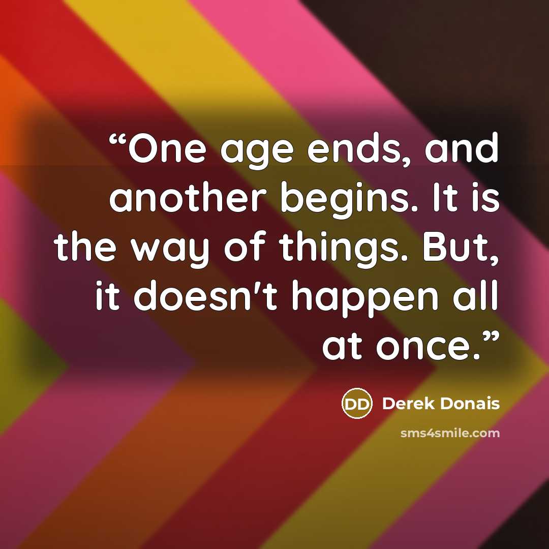 “One age ends, and another begins. It is the way of things. But, it doesn't happen all at once.” quote by Derek Donais