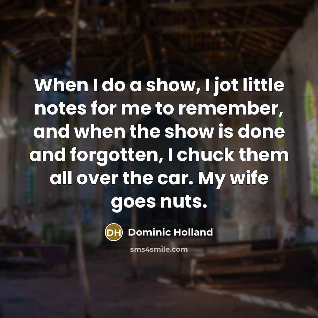 “When I do a show, I jot little notes for me to remember, and when the show is done and forgotten, I chuck them all over the car. My wife goes nuts.” quote by Dominic Holland
