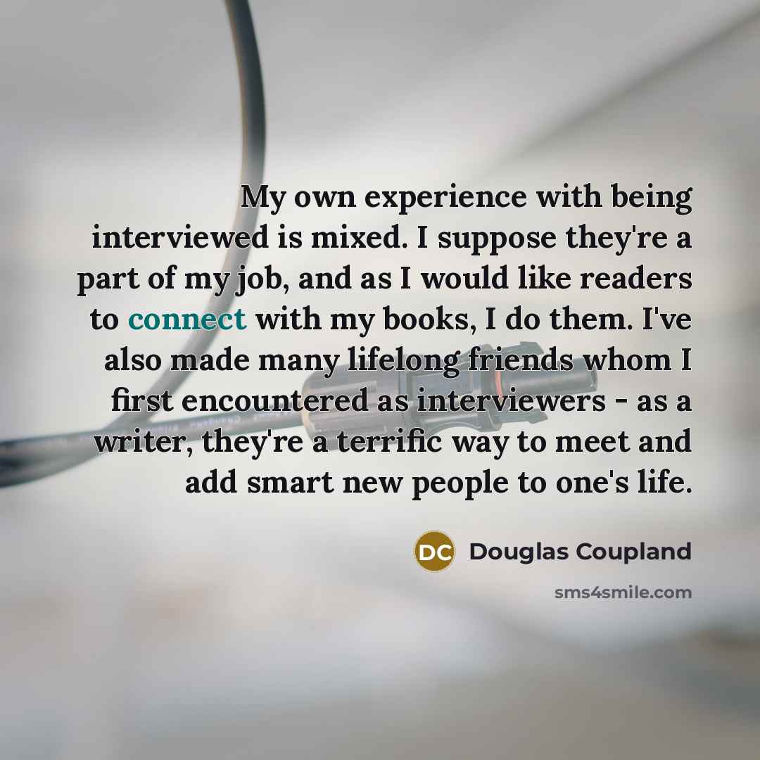 “My own experience with being interviewed is mixed. I suppose they're a part of my job, and as I would like readers to connect with my books, I do them. I've also made many lifelong friends whom I first encountered as interviewers - as a writer, they're a terrific way to meet and add smart new…” quote by Douglas Coupland