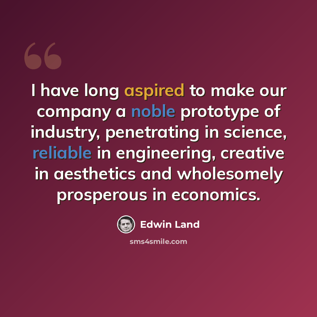 “I have long aspired to make our company a noble prototype of industry, penetrating in science, reliable in engineering, creative in aesthetics and wholesomely prosperous in economics.” quote by Edwin Land