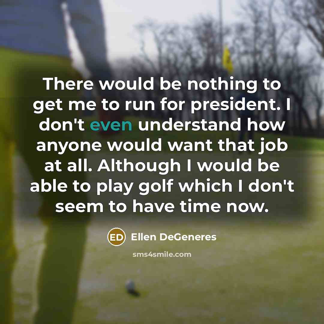 “There would be nothing to get me to run for president. I don't even understand how anyone would want that job at all. Although I would be able to play golf which I don't seem to have time now.” quote by Ellen DeGeneres