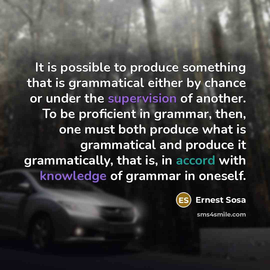 “It is possible to produce something that is grammatical either by chance or under the supervision of another. To be proficient in grammar, then, one must both produce what is grammatical and produce it grammatically, that is, in accord with knowledge of grammar in oneself.” quote by Ernest Sosa