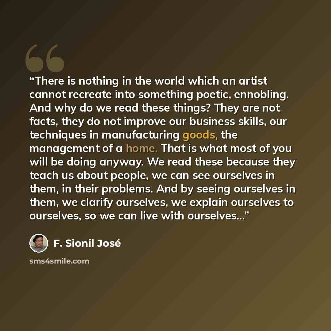 “There is nothing in the world which an artist cannot recreate into something poetic, ennobling. And why do we read these things? They are not facts, they do not improve our business skills, our techniques in manufacturing goods, the management of a home. That is what most of you will be doing…” quote by F. Sionil José