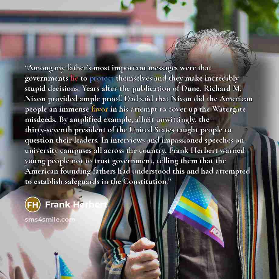 “Among my father’s most important messages were that governments lie to protect themselves and they make incredibly stupid decisions. Years after the publication of Dune, Richard M. Nixon provided ample proof. Dad said that Nixon did the American people an immense favor in his attempt to cover up…” quote by Frank Herbert