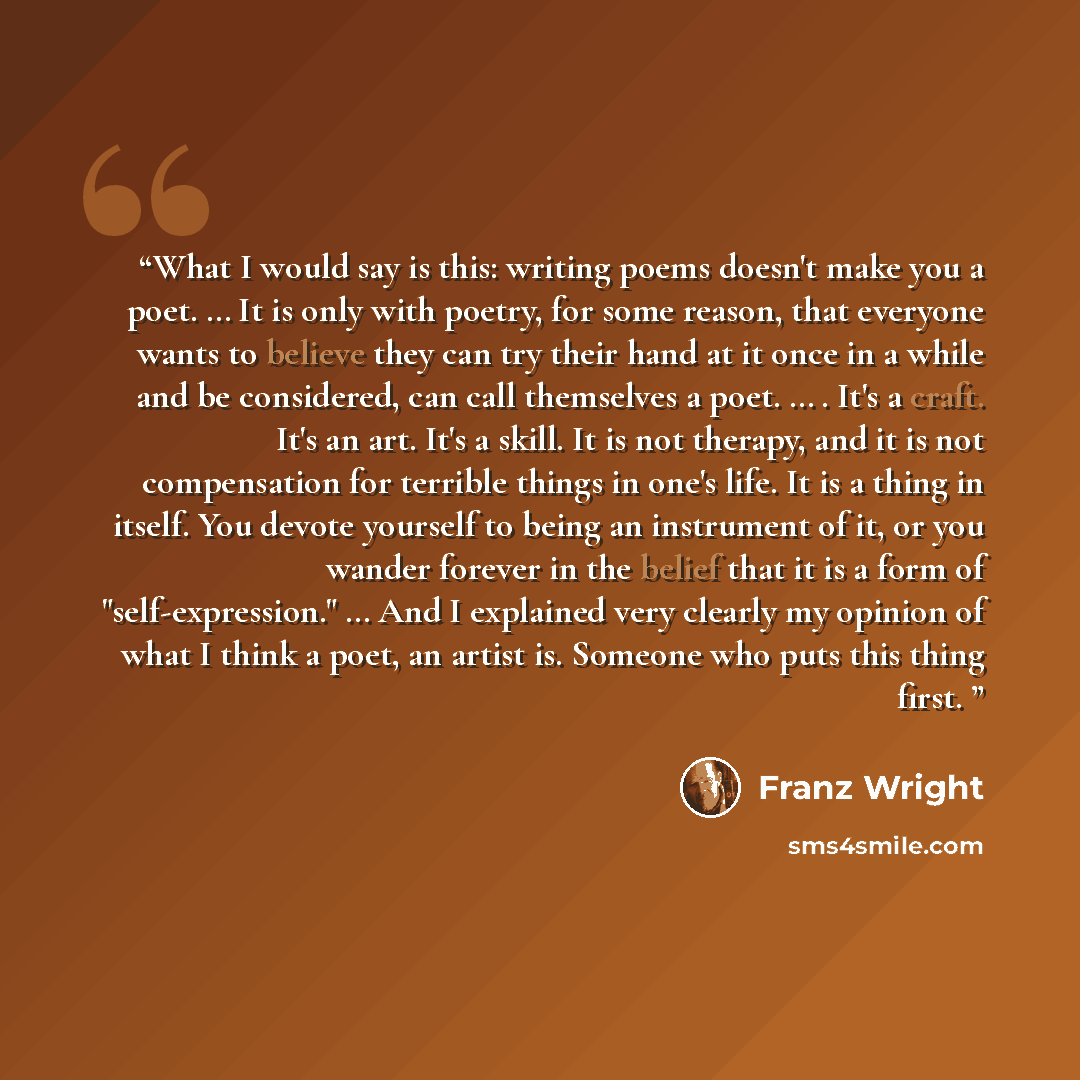 “What I would say is this: writing poems doesn't make you a poet. … It is only with poetry, for some reason, that everyone wants to believe they can try their hand at it once in a while and be considered, can call themselves a poet. … . It's a craft. It's an art. It's a skill. It is not therapy…” quote by Franz Wright