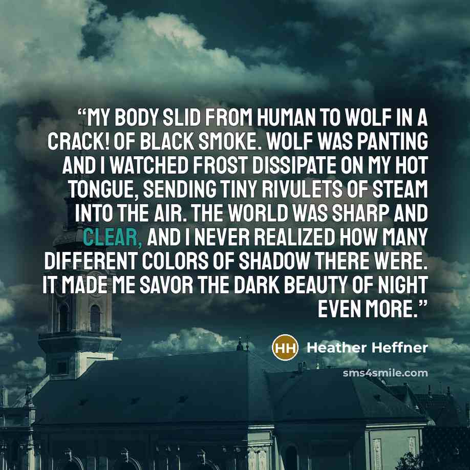 “My body slid from human to wolf in a crack! of black smoke. Wolf was panting and I watched frost dissipate on my hot tongue, sending tiny rivulets of steam into the air. The world was sharp and clear, and I never realized how many different colors of shadow there were. It made me savor the dark…” quote by Heather Heffner