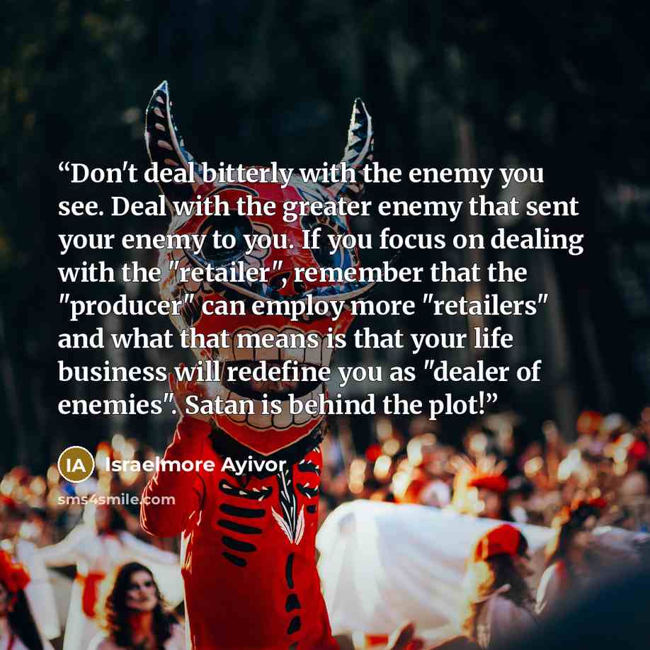 “Don't deal bitterly with the enemy you see. Deal with the greater enemy that sent your enemy to you. If you focus on dealing with the "retailer", remember that the "producer" can employ more "retailers" and what that means is that your life business will redefine you as "dealer of enemies". Satan…” quote by Israelmore Ayivor