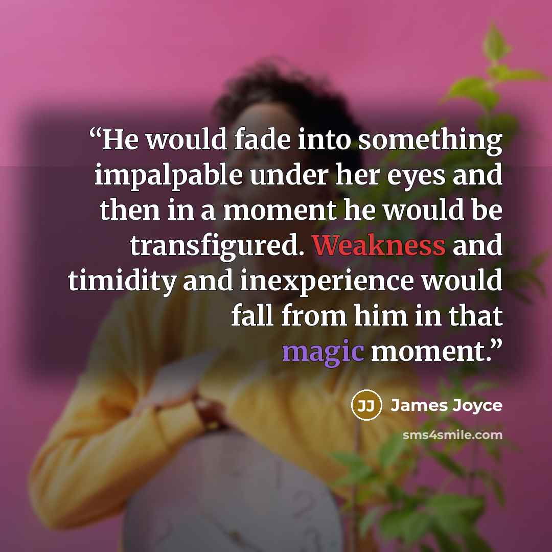 “He would fade into something impalpable under her eyes and then in a moment he would be transfigured. Weakness and timidity and inexperience would fall from him in that magic moment.” quote by James Joyce