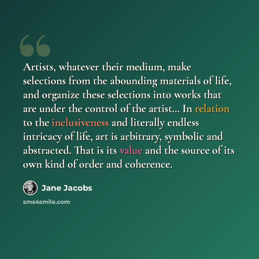 “Artists, whatever their medium, make selections from the abounding materials of life, and organize these selections into works that are under the control of the artist… In relation to the inclusiveness and literally endless intricacy of life, art is arbitrary, symbolic and abstracted. That is its…” quote by Jane Jacobs