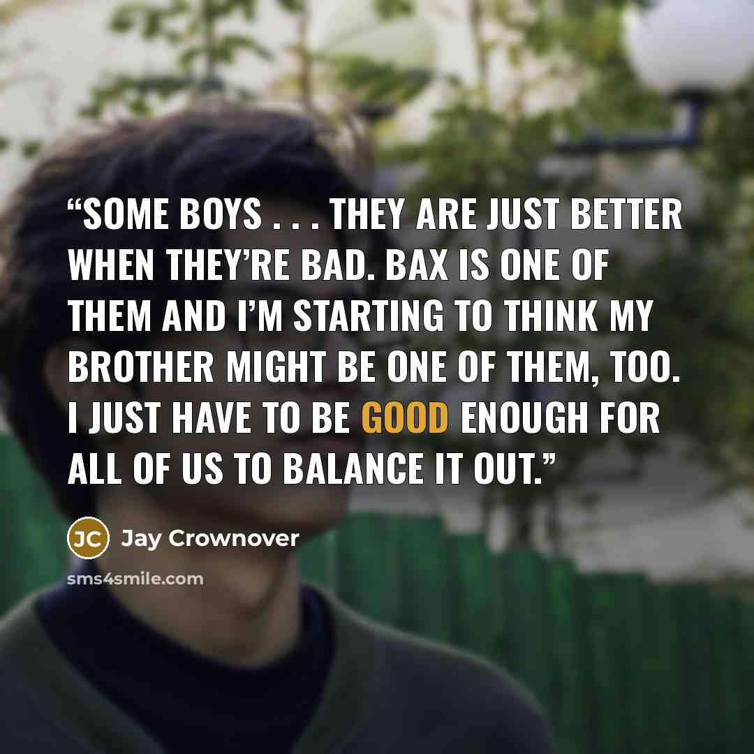 “Some boys . . . they are just better when they’re bad. Bax is one of them and I’m starting to think my brother might be one of them, too. I just have to be good enough for all of us to balance it out.” quote by Jay Crownover