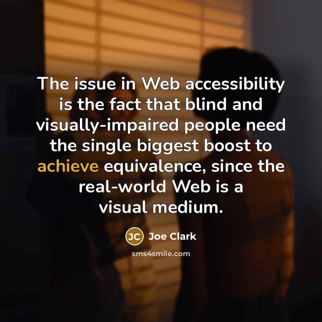 “The issue in Web accessibility is the fact that blind and visually-impaired people need the single biggest boost to achieve equivalence, since the real-world Web is a visual medium.” quote by Joe Clark
