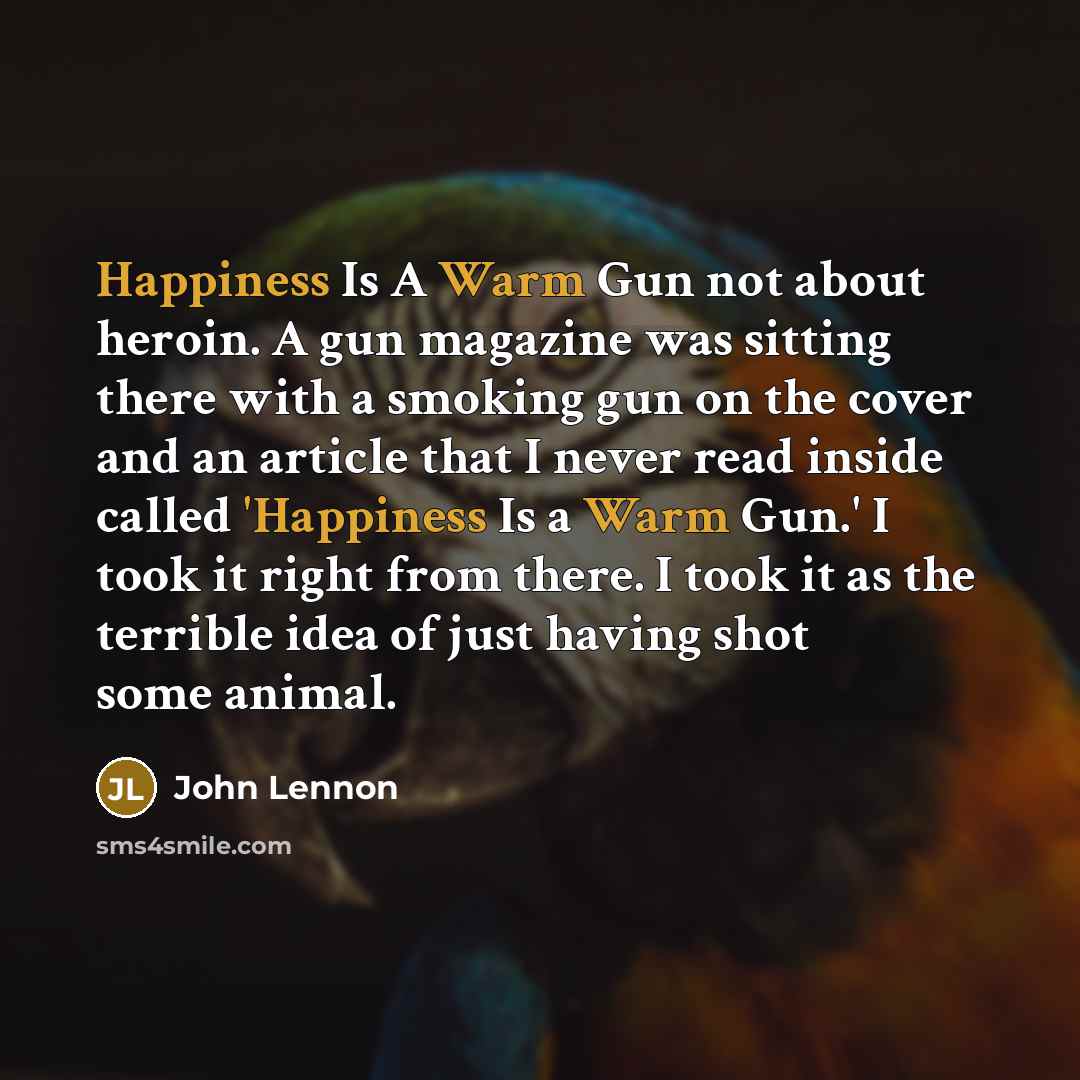 “Happiness Is A Warm Gun not about heroin. A gun magazine was sitting there with a smoking gun on the cover and an article that I never read inside called 'Happiness Is a Warm Gun.' I took it right from there. I took it as the terrible idea of just having shot some animal.” quote by John Lennon