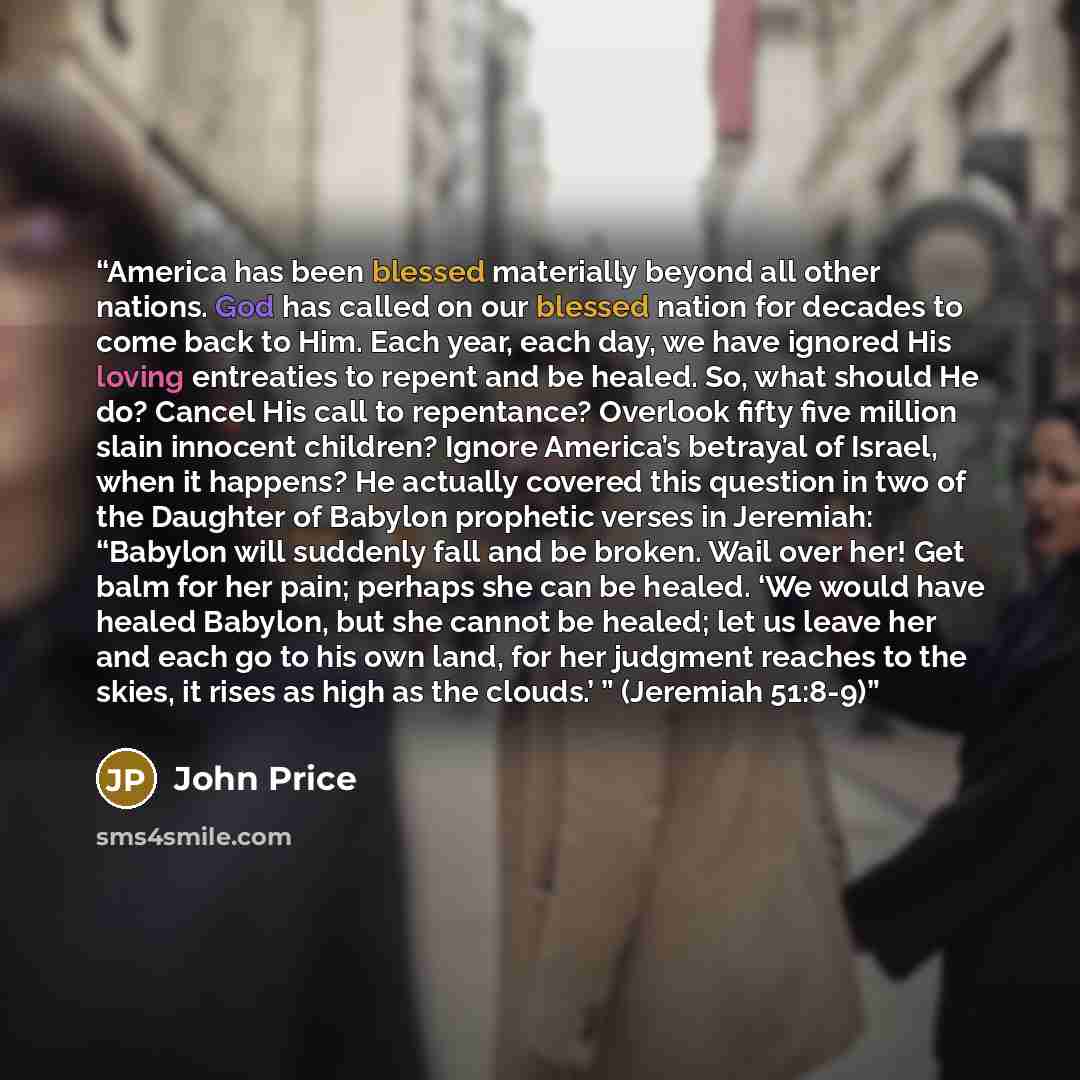 “America has been blessed materially beyond all other nations. God has called on our blessed nation for decades to come back to Him. Each year, each day, we have ignored His loving entreaties to repent and be healed. So, what should He do? Cancel His call to repentance? Overlook fifty five million…” quote by John Price