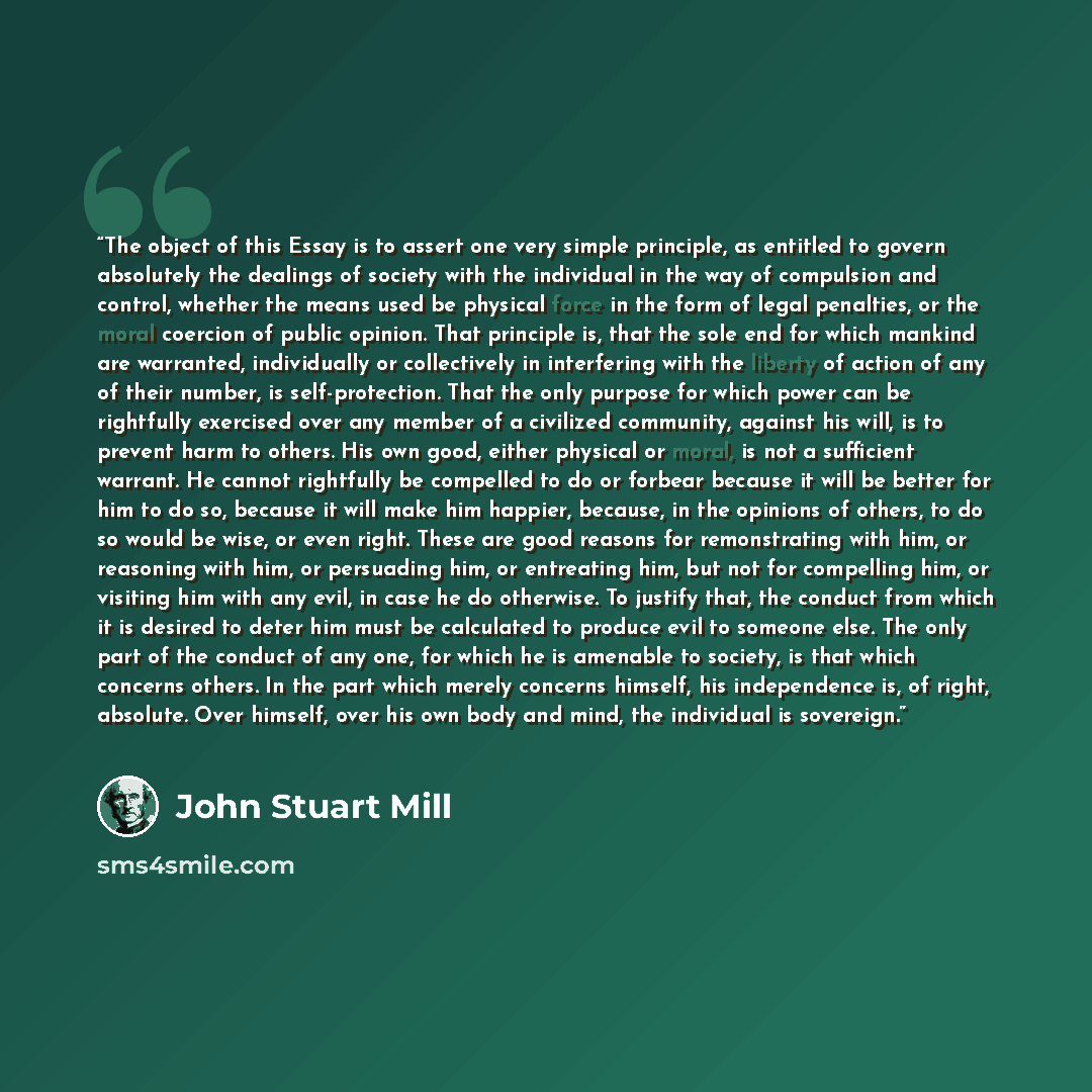 “The object of this Essay is to assert one very simple principle, as entitled to govern absolutely the dealings of society with the individual in the way of compulsion and control, whether the means used be physical force in the form of legal penalties, or the moral coercion of public opinion. That…” quote by John Stuart Mill
