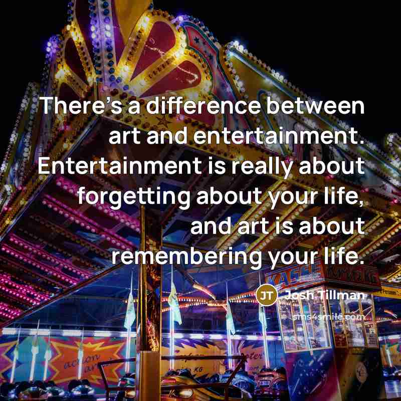 “There's a difference between art and entertainment. Entertainment is really about forgetting about your life, and art is about remembering your life.” quote by Josh Tillman