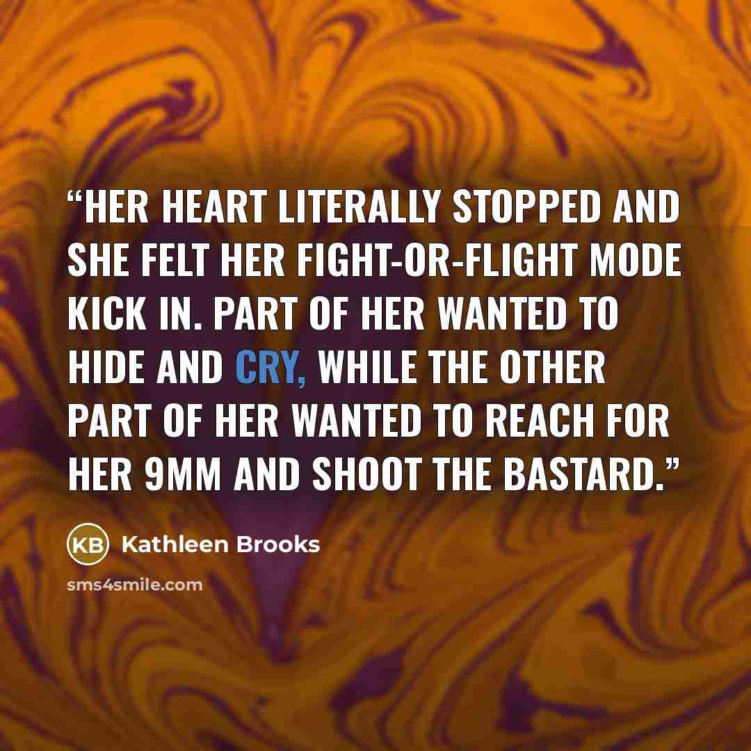 “Her heart literally stopped and she felt her fight-or-flight mode kick in. Part of her wanted to hide and cry, while the other part of her wanted to reach for her 9mm and shoot the bastard.” quote by Kathleen Brooks