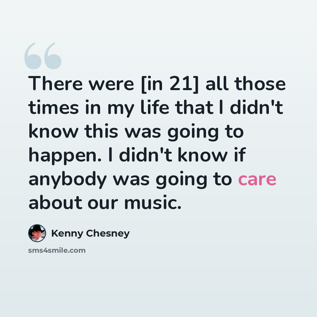 “There were [in 21] all those times in my life that I didn't know this was going to happen. I didn't know if anybody was going to care about our music.” quote by Kenny Chesney
