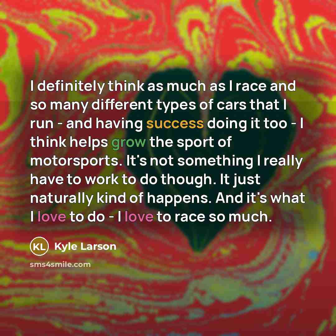 “I definitely think as much as I race and so many different types of cars that I run - and having success doing it too - I think helps grow the sport of motorsports. It's not something I really have to work to do though. It just naturally kind of happens. And it's what I love to do - I love to race…” quote by Kyle Larson