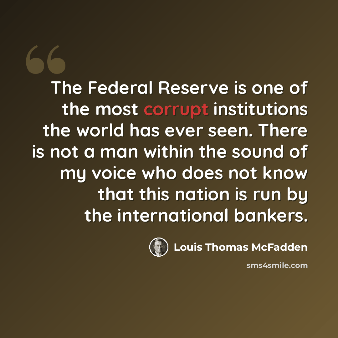 “The Federal Reserve is one of the most corrupt institutions the world has ever seen. There is not a man within the sound of my voice who does not know that this nation is run by the international bankers.” quote by Louis Thomas McFadden
