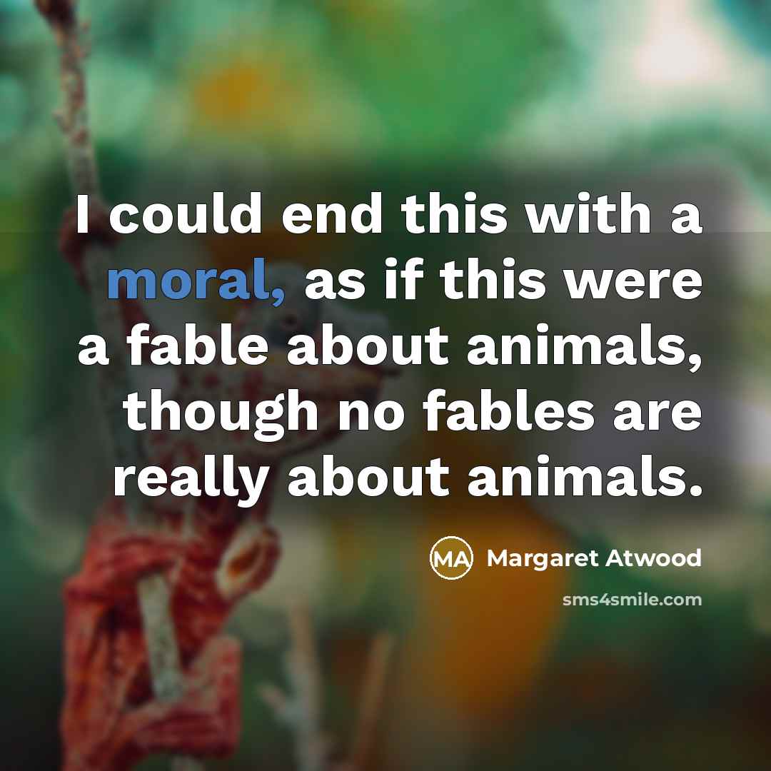 “I could end this with a moral, as if this were a fable about animals, though no fables are really about animals.” quote by Margaret Atwood