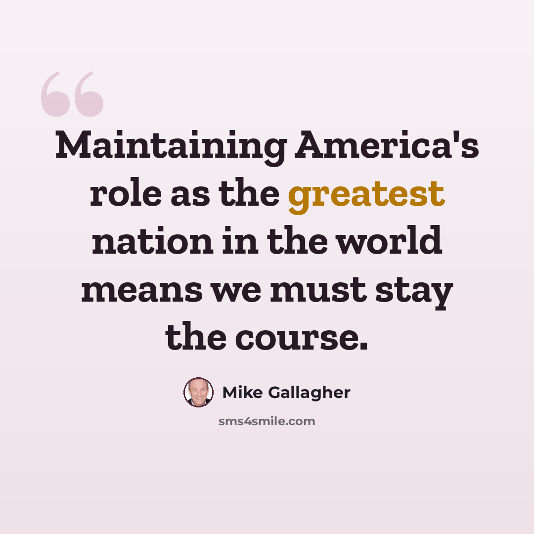 “Maintaining America's role as the greatest nation in the world means we must stay the course.” quote by Mike Gallagher