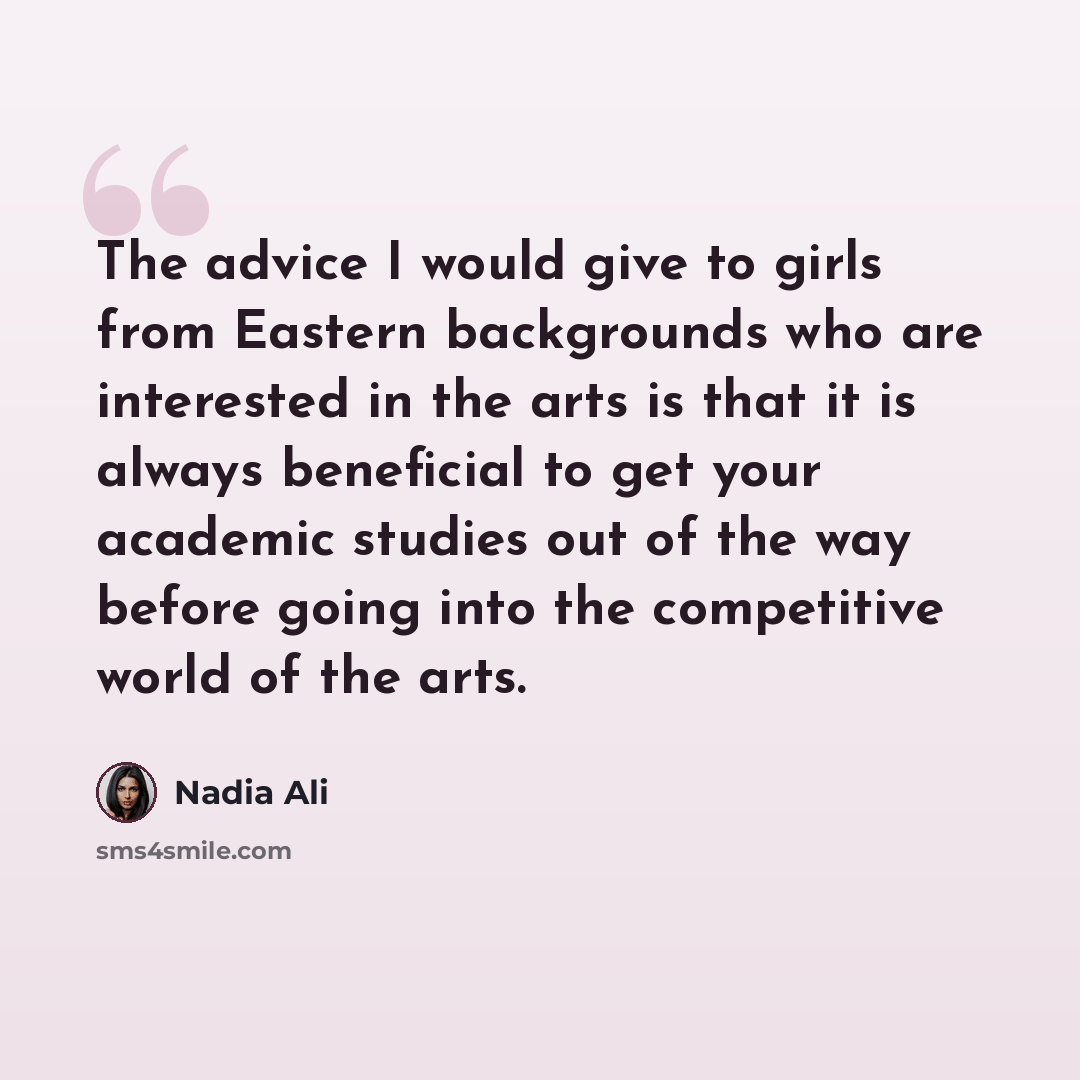 “The advice I would give to girls from Eastern backgrounds who are interested in the arts is that it is always beneficial to get your academic studies out of the way before going into the competitive world of the arts.” quote by Nadia Ali