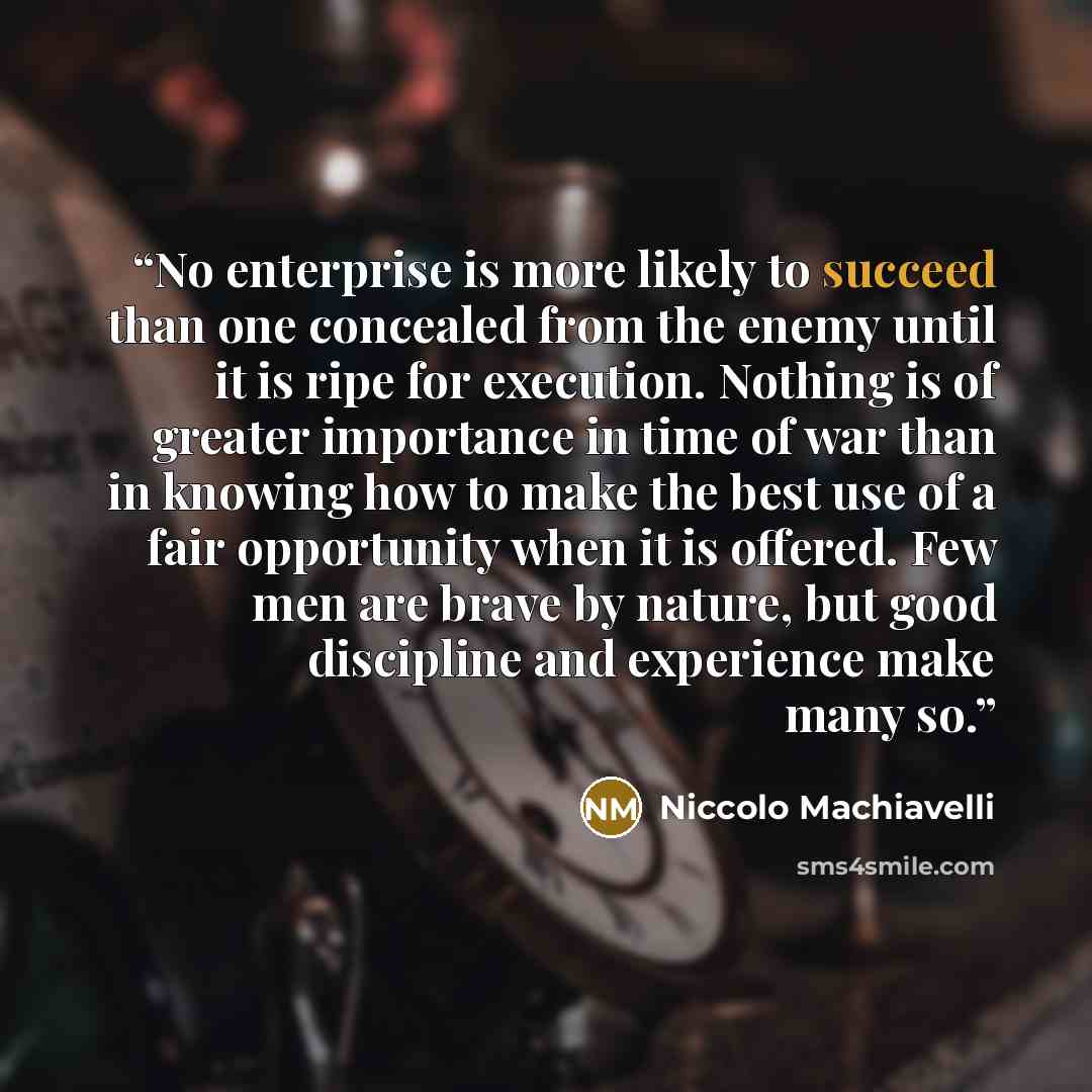 “No enterprise is more likely to succeed than one concealed from the enemy until it is ripe for execution. Nothing is of greater importance in time of war than in knowing how to make the best use of a fair opportunity when it is offered. Few men are brave by nature, but good discipline and…” quote by Niccolò Machiavelli