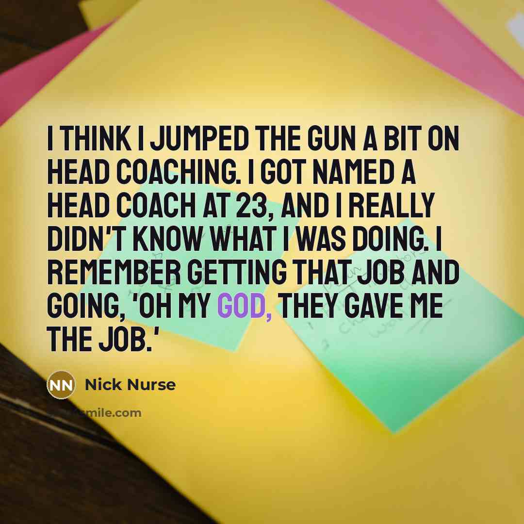 “I think I jumped the gun a bit on head coaching. I got named a head coach at 23, and I really didn't know what I was doing. I remember getting that job and going, 'Oh my God, they gave me the job.'” quote by Nick Nurse