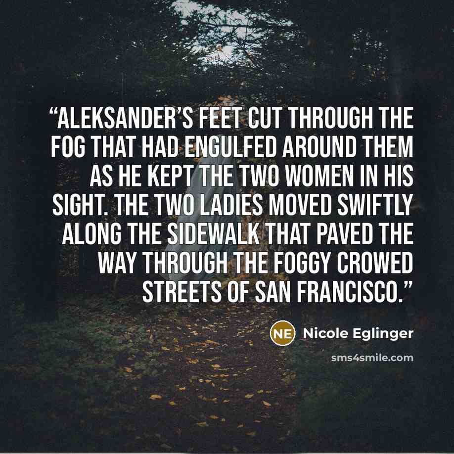 “Aleksander’s feet cut through the fog that had engulfed around them as he kept the two women in his sight. The two ladies moved swiftly along the sidewalk that paved the way through the foggy crowed streets of San Francisco.” quote by Nicole Eglinger