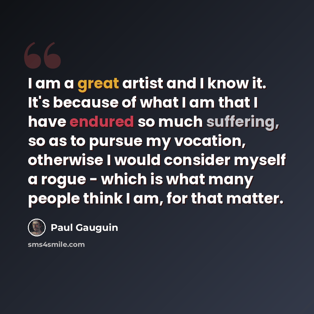 “I am a great artist and I know it. It's because of what I am that I have endured so much suffering, so as to pursue my vocation, otherwise I would consider myself a rogue - which is what many people think I am, for that matter.” quote by Paul Gauguin