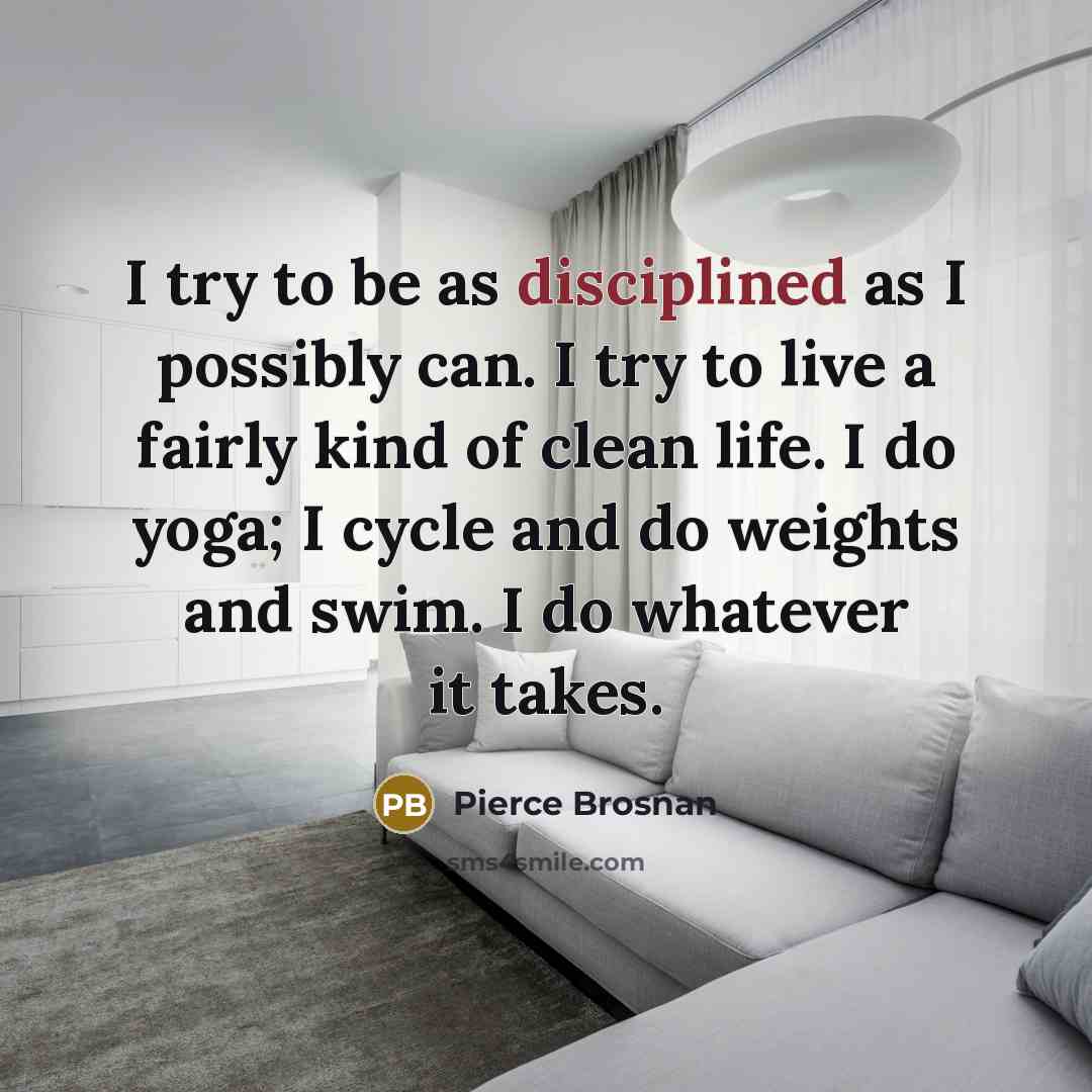 “I try to be as disciplined as I possibly can. I try to live a fairly kind of clean life. I do yoga; I cycle and do weights and swim. I do whatever it takes.” quote by Pierce Brosnan