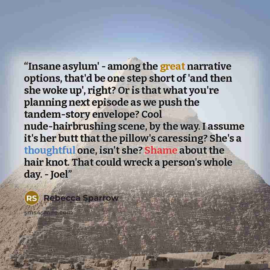 “Insane asylum' - among the great narrative options, that'd be one step short of 'and then she woke up', right? Or is that what you're planning next episode as we push the tandem-story envelope? Cool nude-hairbrushing scene, by the way. I assume it's her butt that the pillow's caressing? She's a…” quote by Rebecca Sparrow