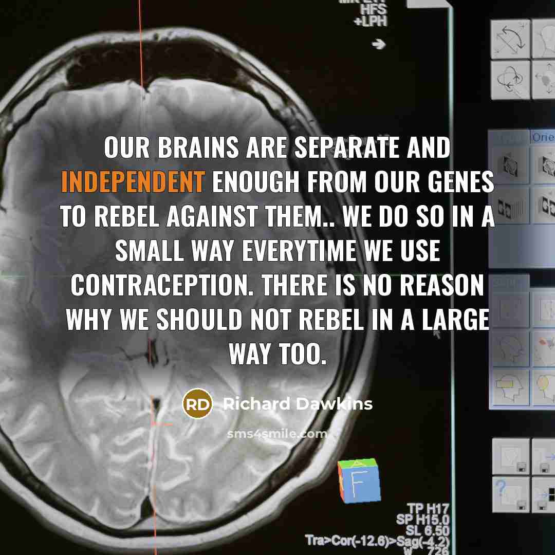 “Our brains are separate and independent enough from our genes to rebel against them.. we do so in a small way everytime we use contraception. There is no reason why we should not rebel in a large way too.” quote by Richard Dawkins